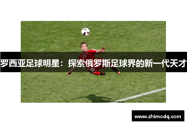 罗西亚足球明星：探索俄罗斯足球界的新一代天才