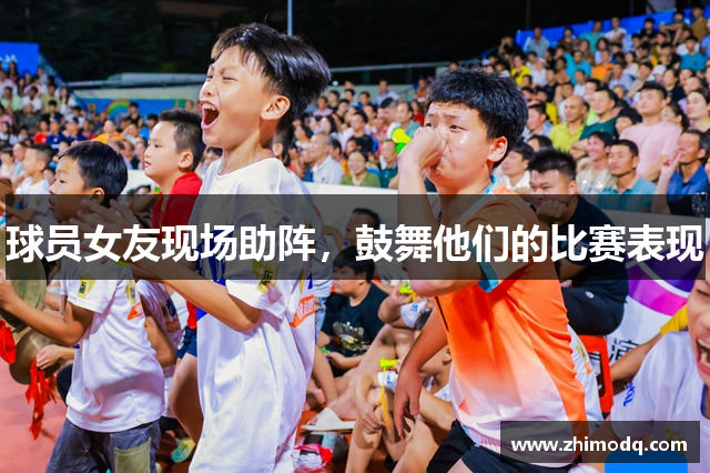 球员女友现场助阵，鼓舞他们的比赛表现