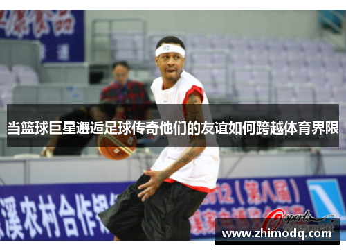 当篮球巨星邂逅足球传奇他们的友谊如何跨越体育界限