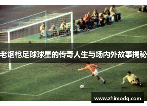 老烟枪足球球星的传奇人生与场内外故事揭秘