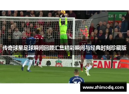 传奇球星足球瞬间回顾汇集精彩瞬间与经典时刻珍藏版