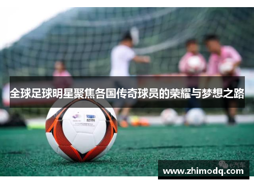 全球足球明星聚焦各国传奇球员的荣耀与梦想之路