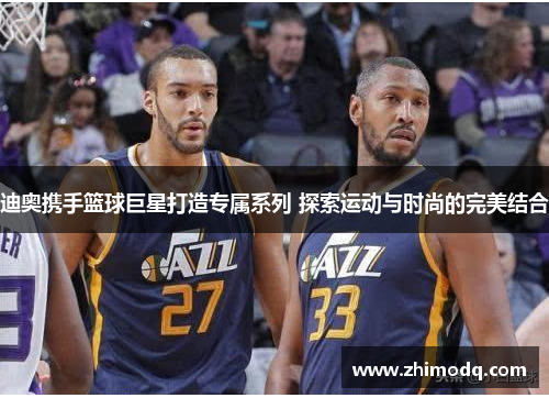 迪奥携手篮球巨星打造专属系列 探索运动与时尚的完美结合