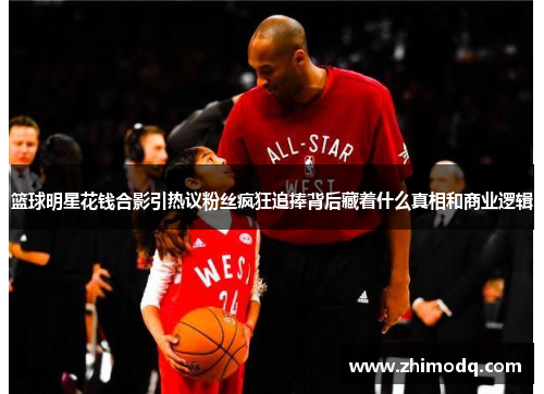 篮球明星花钱合影引热议粉丝疯狂追捧背后藏着什么真相和商业逻辑