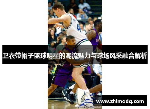 卫衣带帽子篮球明星的潮流魅力与球场风采融合解析